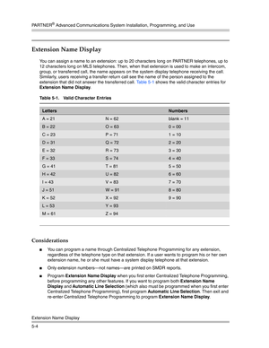 Page 154PA R T N E R® Advanced Communications System Installation, Programming, and Use
Extension Name Display
5-4
Extension Name Display 
You can assign a name to an extension: up to 20 characters long on PARTNER telephones, up to 
12 characters long on MLS telephones. Then, when that extension is used to make an intercom, 
group, or transferred call, the name appears on the system display telephone receiving the call. 
Similarly, users receiving a transfer return call see the name of the person assigned to the...