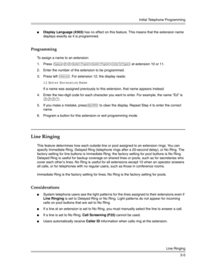 Page 155Initial Telephone Programming
Line Ringing
5-5
Display Language (#303) has no effect on this feature. This means that the extension name 
displays exactly as it is programmed.
Programming
To assign a name to an extension:
1. Press 
f00ssc at extension 10 or 11.
2. Enter the number of the extension to be programmed.
3. Press left 
i. For extension 12, the display reads:
12 Enter Extension Name 
If a name was assigned previously to this extension, that name appears instead.
4. Enter the two-digit code for...