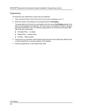 Page 156PA R T N E R® Advanced Communications System Installation, Programming, and Use
Line Ringing
5-6
Programming
To change the way outside lines or pools ring at an extension:
1. Press 
f00ssc at extension 10 or 11.
2. Enter the number of the extension to be programmed for Line Ringing.
The green lights next to the line or pool buttons show the current Line Ringing settings for all 
lines or pools assigned to the extension. (If a line or pool is not assigned to a button, the green 
light next to that button...