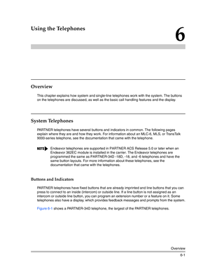 Page 159Overview
6-1
6
Using the Telephones
Overview
This chapter explains how system and single-line telephones work with the system. The buttons 
on the telephones are discussed, as well as the basic call handling features and the display. 
System Telephones 
PARTNER telephones have several buttons and indicators in common. The following pages 
explain where they are and how they work. For information about an MLC-6, MLS, or TransTalk 
9000-series telephone, see the documentation that came with the telephone....