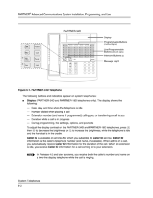 Page 160PA R T N E R® Advanced Communications System Installation, Programming, and Use
System Telephones
6-2
Figure 6-1.  PARTNER-34D Telephone
The following buttons and indicators appear on system telephones:
Display (PARTNER-34D and PARTNER-18D telephones only). The display shows the 
following:
– Date, day, and time when the telephone is idle
– Number dialed when placing a call
– Extension number (and name if programmed) calling you or transferring a call to you
– Duration while a call is in progress
–...