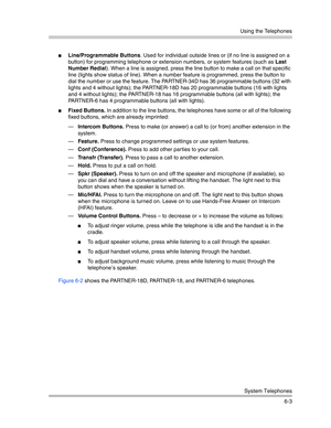 Page 161Using the Telephones
System Telephones
6-3
Line/Programmable Buttons. Used for individual outside lines or (if no line is assigned on a 
button) for programming telephone or extension numbers, or system features (such as Last 
Number Redial). When a line is assigned, press the line button to make a call on that specific 
line (lights show status of line). When a number feature is programmed, press the button to 
dial the number or use the feature. The PARTNER-34D has 36 programmable buttons (32 with...