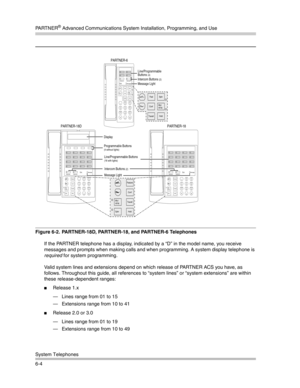 Page 162PA R T N E R® Advanced Communications System Installation, Programming, and Use
System Telephones
6-4
Figure 6-2.  PARTNER-18D, PARTNER-18, and PARTNER-6 Telephones
If the PARTNER telephone has a display, indicated by a “D” in the model name, you receive 
messages and prompts when making calls and when programming. A system display telephone is 
required for system programming.
Valid system lines and extensions depend on which release of PARTNER ACS you have, as 
follows. Throughout this guide, all...