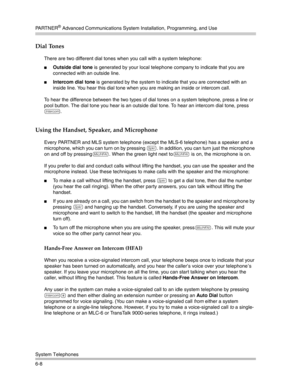 Page 166PA R T N E R® Advanced Communications System Installation, Programming, and Use
System Telephones
6-8
Dial Tones 
There are two different dial tones when you call with a system telephone:
Outside dial tone is generated by your local telephone company to indicate that you are 
connected with an outside line. 
Intercom dial tone is generated by the system to indicate that you are connected with an 
inside line. You hear this dial tone when you are making an inside or intercom call.
To hear the difference...