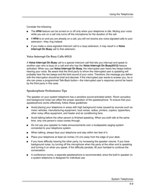 Page 167Using the Telephones
System Telephones
6-9 Consider the following:
The HFAI feature can be turned on or off only when your telephone is idle. Muting your voice 
while you are on a call only turns off the microphone for the duration of the call.
If HFAI is on and you are already on a call, you will not receive any voice-signaled calls to your 
extension–they ring instead.
If you make a voice-signaled intercom call to a busy extension, it may result in a Vo i c e  
Interrupt On Busy call to that...