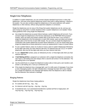 Page 168PA R T N E R® Advanced Communications System Installation, Programming, and Use
Single-Line Telephones
6-10
Single-Line Telephones 
In addition to system telephones, you can connect industry-standard touch-tone or rotary dial 
telephones–and even some feature telephones (which have built-in calling features)–directly to 
the system. You can also combine single-line telephones on the same extension with system 
telephones or other devices, without using expensive adapters or connectors.
Single-line...