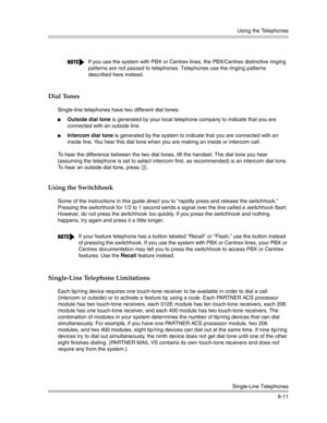 Page 169Using the Telephones
Single-Line Telephones
6-11
Dial Tones 
Single-line telephones have two different dial tones:
Outside dial tone is generated by your local telephone company to indicate that you are 
connected with an outside line.
Intercom dial tone is generated by the system to indicate that you are connected with an 
inside line. You hear this dial tone when you are making an inside or intercom call.
To hear the difference between the two dial tones, lift the handset. The dial tone you hear...