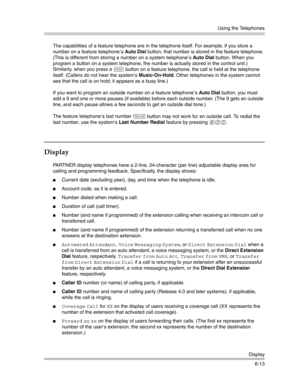 Page 171Using the Telephones
Display
6-13 The capabilities of a feature telephone are in the telephone itself. For example, if you store a 
number on a feature telephone ’s Auto Dial button, that number is stored in the feature telephone. 
(This is different from storing a number on a system telephone ’s Auto Dial button. When you 
program a button on a system telephone, the number is actually stored in the control unit.) 
Similarly, when you press a 
h button on a feature telephone, the call is held at the...