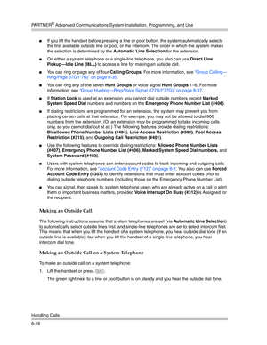 Page 174PA R T N E R® Advanced Communications System Installation, Programming, and Use
Handling Calls
6-16
If you lift the handset before pressing a line or pool button, the system automatically selects 
the first available outside line or pool, or the intercom. The order in which the system makes 
the selection is determined by the Automatic Line Selection for the extension.
On either a system telephone or a single-line telephone, you also can use Direct Line 
Pickup–Idle Line (I8LL)
 to access a line for...