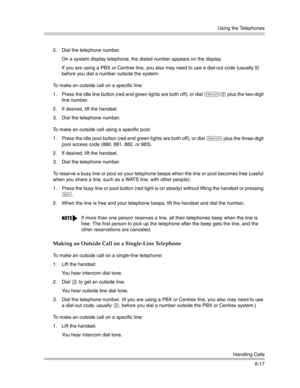 Page 175Using the Telephones
Handling Calls
6-17 2. Dial the telephone number.
On a system display telephone, the dialed number appears on the display. 
If you are using a PBX or Centrex line, you also may need to use a dial-out code (usually 9) 
before you dial a number outside the system.
To make an outside call on a specific line:
1. Press the idle line button (red and green lights are both off), or dial 
i8 plus the two-digit 
line number.
2. If desired, lift the handset.
3. Dial the telephone number.
To...