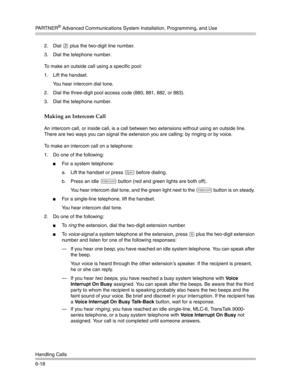 Page 176PA R T N E R® Advanced Communications System Installation, Programming, and Use
Handling Calls
6-182. Dial 
8 plus the two-digit line number.
3. Dial the telephone number.
To make an outside call using a specific pool:
1. Lift the handset.
You hear intercom dial tone. 
2. Dial the three-digit pool access code (880, 881, 882, or 883).
3. Dial the telephone number.
Making an Intercom Call 
An intercom call, or inside call, is a call between two extensions without using an outside line. 
There are two ways...