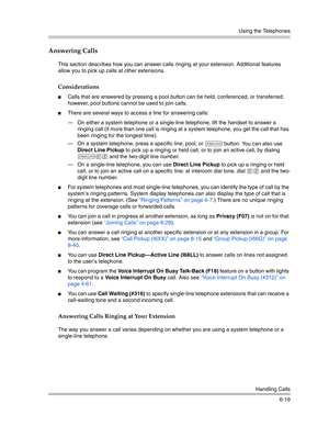 Page 177Using the Telephones
Handling Calls
6-19
Answering Calls
This section describes how you can answer calls ringing at your extension. Additional features 
allow you to pick up calls at other extensions.
Considerations
Calls that are answered by pressing a pool button can be held, conferenced, or transferred; 
however, pool buttons cannot be used to join calls.
There are several ways to access a line for answering calls:
– On either a system telephone or a single-line telephone, lift the handset to answer...
