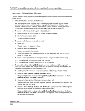 Page 178PA R T N E R® Advanced Communications System Installation, Programming, and Use
Handling Calls
6-20
Answering a Call on a System Telephone
You can answer a call on any line or pool that is ringing, or select a specific line or pool if more than 
one is ringing:
When the telephone is ringing, lift the handset.
You are connected to the incoming call. If more than one line or pool is ringing, you are 
connected to the line or pool that has been ringing for the longest time. If the call is an 
intercom call...