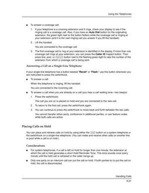 Page 179Using the Telephones
Handling Calls
6-21
To answer a coverage call:
1. If your telephone is a covering extension and it rings, check your display to see if the 
ringing call is a coverage call. Also, if you have an Auto Dial button for the originating 
extension, the green light next to the button flutters while the coverage call is ringing at 
your extension (and it is the next ringing call you answer if you lift the handset).
2. Lift the handset.
You are connected to the coverage call. 
3. The first...