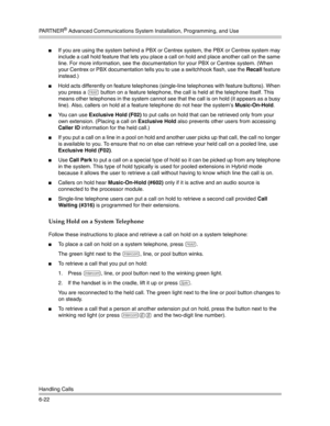 Page 180PA R T N E R® Advanced Communications System Installation, Programming, and Use
Handling Calls
6-22
If you are using the system behind a PBX or Centrex system, the PBX or Centrex system may 
include a call hold feature that lets you place a call on hold and place another call on the same 
line. For more information, see the documentation for your PBX or Centrex system. (When 
your Centrex or PBX documentation tells you to use a switchhook flash, use the Recall feature 
instead.)
Hold acts differently...