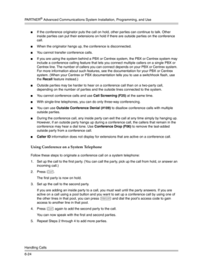 Page 182PA R T N E R® Advanced Communications System Installation, Programming, and Use
Handling Calls
6-24
If the conference originator puts the call on hold, other parties can continue to talk. Other 
inside parties can put their extensions on hold if there are outside parties on the conference 
call.
When the originator hangs up, the conference is disconnected.
You cannot transfer conference calls.
If you are using the system behind a PBX or Centrex system, the PBX or Centrex system may 
include a...