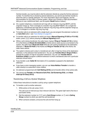 Page 184PA R T N E R® Advanced Communications System Installation, Programming, and Use
Handling Calls
6-26Centrex transfer, you must be able to dial the extension directly by using the Centrex extension 
number. If a Centrex line is shared by several extensions, you cannot use Centrex transfer to 
direct the call to a specific extension. For more information about such features, see the 
documentation for your PBX or Centrex system. (When your Centrex or PBX documentation 
tells you to use a switchhook flash,...