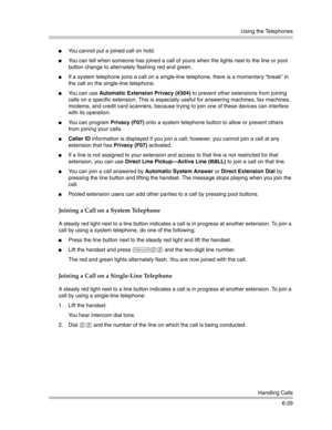 Page 187Using the Telephones
Handling Calls
6-29
You cannot put a joined call on hold.
You can tell when someone has joined a call of yours when the lights next to the line or pool 
button change to alternately flashing red and green.
If a system telephone joins a call on a single-line telephone, there is a momentary “break” in 
the call on the single-line telephone.
You can use Automatic Extension Privacy (#304) to prevent other extensions from joining 
calls on a specific extension. This is especially...