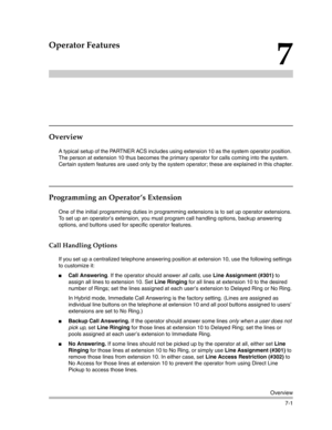 Page 191Overview
7-1
7
Operator Features
Overview
A typical setup of the PARTNER ACS includes using extension 10 as the system operator position. 
The person at extension 10 thus becomes the primary operator for calls coming into the system. 
Certain system features are used only by the system operator; these are explained in this chapter.
Programming an Operator ’s Extension
One of the initial programming duties in programming extensions is to set up operator extensions. 
To set up an operator’s extension, you...