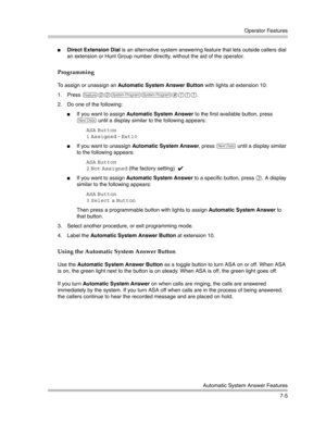 Page 195Operator Features
Automatic System Answer Features
7-5
Direct Extension Dial is an alternative system answering feature that lets outside callers dial 
an extension or Hunt Group number directly, without the aid of the operator.
Programming
To assign or unassign an Automatic System Answer Button with lights at extension 10:
1. Press 
f00ss#111. 
2. Do one of the following:
If you want to assign Automatic System Answer to the first available button, press 
D until a display similar to the following...