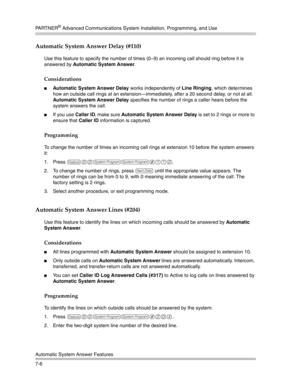 Page 196PA R T N E R® Advanced Communications System Installation, Programming, and Use
Automatic System Answer Features
7-6
Automatic System Answer Delay (#110) 
Use this feature to specify the number of times (0—9) an incoming call should ring before it is 
answered by Automatic System Answer.
Considerations
Automatic System Answer Delay works independently of Line Ringing, which determines 
how an outside call rings at an extension–immediately, after a 20 second delay, or not at all. 
Automatic System Answer...