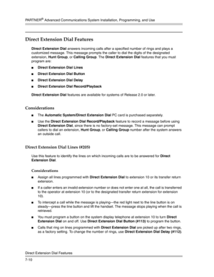 Page 200PA R T N E R® Advanced Communications System Installation, Programming, and Use
Direct Extension Dial Features
7-10
Direct Extension Dial Features
Direct Extension Dial answers incoming calls after a specified number of rings and plays a 
customized message. This message prompts the caller to dial the digits of the designated 
extension, Hunt Group, or Calling Group. The Direct Extension Dial features that you must 
program are:
Direct Extension Dial Lines 
Direct Extension Dial Button 
Direct...