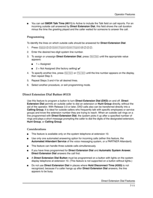 Page 201Operator Features
Direct Extension Dial Features
7-11
You can set SMDR Talk Time (#611) to Active to include the Talk field on call reports. For an 
incoming outside call answered by Direct Extension Dial, this field shows the call duration 
minus the time the greeting played and the caller waited for someone to answer the call.
Programming
To identify the lines on which outside calls should be answered for Direct Extension Dial:
1. Press 
f00ss#205. 
2. Enter the desired two-digit system line number....