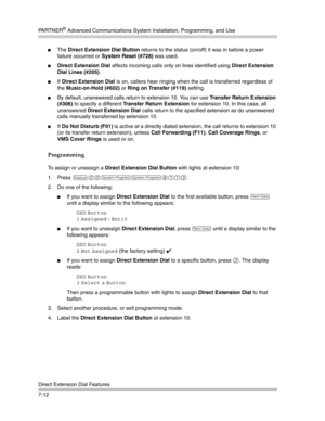 Page 202PA R T N E R® Advanced Communications System Installation, Programming, and Use
Direct Extension Dial Features
7-12
The Direct Extension Dial Button returns to the status (on/off) it was in before a power 
failure occurred or System Reset (#728) was used.
Direct Extension Dial affects incoming calls only on lines identified using Direct Extension 
Dial Lines (#205).
If Direct Extension Dial is on, callers hear ringing when the call is transferred regardless of 
the Music-on-Hold (#602) or Ring on...