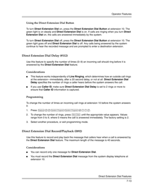 Page 203Operator Features
Direct Extension Dial Features
7-13
Using the Direct Extension Dial Button
To turn Direct Extension Dial on, press the Direct Extension Dial Button at extension 10. The 
green light is on steady and Direct Extension Dial is on. If calls are ringing when you turn Direct 
Extension Dial on, the calls are answered immediately by the system. 
To turn Direct Extension Dial off, press the Direct Extension Dial Button at extension 10. The 
green light goes off and Direct Extension Dial is off....