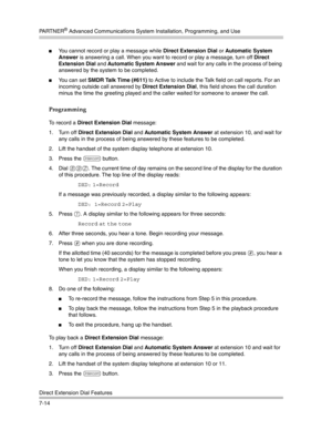 Page 204PA R T N E R® Advanced Communications System Installation, Programming, and Use
Direct Extension Dial Features
7-14
You cannot record or play a message while Direct Extension Dial or Automatic System 
Answer is answering a call. When you want to record or play a message, turn off Direct 
Extension Dial and Automatic System Answer and wait for any calls in the process of being 
answered by the system to be completed.
You can set SMDR Talk Time (#611) to Active to include the Talk field on call reports....