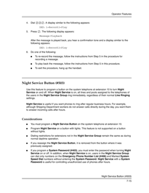 Page 205Operator Features
Night Service Button (#503)
7-15 4. Dial 
892. A display similar to the following appears:
DXD: 1=Record 2=Play 
5. Press 
2. The following display appears:
Message Playback 
After the message is played back, you hear a confirmation tone and a display similar to the 
following appears:
DXD: 1=Record 2=Play 
6. Do one of the following:
To re-record the message, follow the instructions from Step 5 in the procedure for 
recording a message.
To play back the message, follow the...