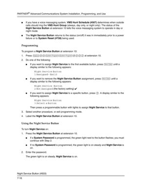 Page 206PA R T N E R® Advanced Communications System Installation, Programming, and Use
Night Service Button (#503)
7-16
If you have a voice messaging system, VMS Hunt Schedule (#507) determines when outside 
calls should ring the VMS Hunt Group (always, day only, or night only). The status of the 
Night Service Button at extension 10 tells the voice messaging system to operate in day or 
night mode.
The Night Service Button returns to the status (on/off) it was in immediately prior to a power 
failure or to...