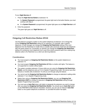 Page 207Operator Features
Outgoing Call Restriction Button (#114)
7-17 To turn Night Service off:
1. Press the Night Service Button at extension 10.
If a System Password is programmed, the green light next to the button flashes; you must 
continue with Step 2.
If no System Password is programmed, the green light goes out and Night Service is off.
2. Enter the password.
The green light goes out. Night Service is off. 
Outgoing Call Restriction Button (#114)
Use this feature to program a button on the system...