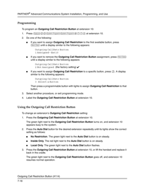 Page 208PA R T N E R® Advanced Communications System Installation, Programming, and Use
Outgoing Call Restriction Button (#114)
7-18
Programming
To program an Outgoing Call Restriction Button at extension 10:
1. Press 
f00ss#114 at extension 10. 
2. Do one of the following:
If you want to assign Outgoing Call Restriction to the first available button, press 
D until a display similar to the following appears:
Outgoing CallRstr Button
1
 Assigned - Ext10 
If you want to remove the Outgoing Call Restriction...