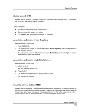 Page 209Operator Features
Station Unlock (F22)
7-19
Station Unlock (F22) 
Use this feature to unlock a specific user’s locked extension. Use this feature when a user forgets 
the code he or she used to lock the extension.
Considerations
This feature is available only at extension 10 or 11. 
Do not program this feature on a button.
Use Station Lock to lock and unlock from an extension.
Using Station Unlock on a System Telephone
From extension 10 or 11 only:
1. Press 
f22.
2. Dial the extension number, or use...