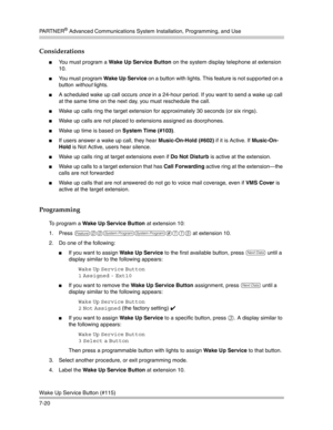 Page 210PA R T N E R® Advanced Communications System Installation, Programming, and Use
Wake Up Service Button (#115)
7-20
Considerations
You must program a Wake Up Service Button on the system display telephone at extension 
10.
You must program Wake Up Service on a button with lights. This feature is not supported on a 
button without lights.
A scheduled wake up call occurs once in a 24-hour period. If you want to send a wake up call 
at the same time on the next day, you must reschedule the call.
Wake up...