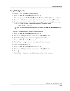 Page 211Operator Features
Wake Up Service Button (#115)
7-21
Using Wake Up Service
To schedule a wake up call for a specific extension:
1. Press the Wake Up Service Button at extension 10.
The green light next to the Wake Up Service Button flutters. Wake Up Service is activated.
2. Dial the two-digit extension number of the desired extension (or use an Auto Dial button).
3. Enter the wake-up time in 24-hour notation. For example, to set the time to 2:15 p.m., press 
1415. When you have finished entering the...