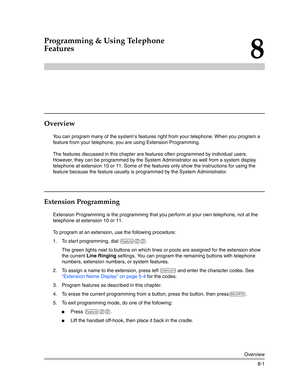 Page 217Overview
8-1
8
Programming & Using Telephone 
Features
Overview
You can program many of the system’s features right from your telephone. When you program a 
feature from your telephone, you are using Extension Programming.
The features discussed in this chapter are features often programmed by individual users. 
However, they can be programmed by the System Administrator as well from a system display 
telephone at extension 10 or 11. Some of the features only show the instructions for using the 
feature...