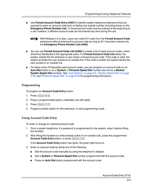 Page 219Programming & Using Telephone Features
Account Code Entry (F12)
8-3
Use Forced Account Code Entry (#307) to identify system telephone extensions that are 
required to enter an account code prior to dialing any outside number (including those on the 
Emergency Phone Number List). A forced account code must be entered at the beginning of 
a call; however, a different account code can be entered any time during the call.
You can use Forced Account Code List (#409) to create a list of valid account codes,...