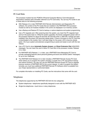 Page 23Overview
System Components
1-13
PC Card Slots
The processor module has two PCMCIA (Personal Computer Memory Card International 
Association) interface slots (hereafter referred to as PC Card slots). You can buy PC Cards to use 
in these slots for the following purposes: 
With Release 5.0 or later PARTNER ACS Remote Administration and Diagnostics PC 
software, the content of the PC Cards that are installed in the PARTNER ACS processor 
module as well as all modules installed in the carrier are displayed...