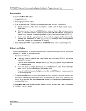 Page 222PA R T N E R® Advanced Communications System Installation, Programming, and Use
Auto Dialing
8-6
Programming
To program an Auto Dial button:
1. Press 
f00.
2. Press a programmable button.
3. Enter an account code, PBX/Centrex feature access code, or one of the following:
Outside telephone number. Enter the telephone number (up to 28 digits) exactly as you 
would dial it. 
Extension number. Press the left i button, and enter the two-digit extension number. 
Press 
* before the extension number to...