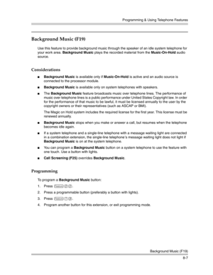 Page 223Programming & Using Telephone Features
Background Music (F19)
8-7
Background Music (F19)
Use this feature to provide background music through the speaker of an idle system telephone for 
your work area. Background Music plays the recorded material from the Music-On-Hold audio 
source.
Considerations
Background Music is available only if Music-On-Hold is active and an audio source is 
connected to the processor module.
Background Music is available only on system telephones with speakers.
The...