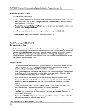 Page 224PA R T N E R® Advanced Communications System Installation, Programming, and Use
Call Coverage (F20,XX,XX)– Release 2.0 or Later
8-8
Using Background Music
To turn Background Music on:
1. From a system telephone with a speaker, press the programmed button, or press 
f19.
If the telephone is idle, you hear Background Music. If the Background Music button has 
lights, the green light turns on. 
2. To adjust the volume of Background Music, use the telephone’s volume control buttons while 
listening to the...