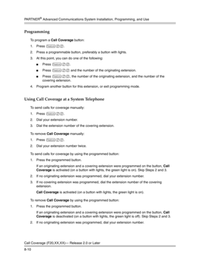 Page 226PA R T N E R® Advanced Communications System Installation, Programming, and Use
Call Coverage (F20,XX,XX)– Release 2.0 or Later
8-10
Programming
To program a Call Coverage button:
1. Press 
f00.
2. Press a programmable button, preferably a button with lights.
3. At this point, you can do one of the following:
Press f20.
Press f20 and the number of the originating extension.
Press f20, the number of the originating extension, and the number of the 
covering extension.
4. Program another button for this...