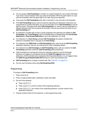 Page 228PA R T N E R® Advanced Communications System Installation, Programming, and Use
Call Forwarding/Call Follow-Me (F11,XX,XX)
8-12
You can program Call Forwarding on a button on a system telephone. Use a button with lights 
if you want a visual indication when your calls are forwarded. When the green light is on, your 
calls are forwarded; when the green light is off, calls ring at your extension.
If you press the Call Forwarding button after a call starts to ring, that call is not forwarded.
If the Call...