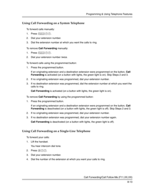 Page 229Programming & Using Telephone Features
Call Forwarding/Call Follow-Me (F11,XX,XX)
8-13
Using Call Forwarding on a System Telephone
To forward calls manually:
1. Press 
f11.
2. Dial your extension number.
3. Dial the extension number at which you want the calls to ring.
To  r e m o v e  Call Forwarding manually:
1. Press 
f11.
2. Dial your extension number twice. 
To forward calls using the programmed button:
1. Press the programmed button.
If an originating extension and a destination extension were...