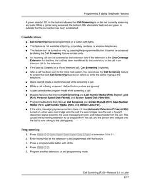 Page 233Programming & Using Telephone Features
Call Screening (F25)–Release 3.0 or Later
8-17 A green steady LED for the button indicates that Call Screening is on but not currently screening 
any calls. While a call is being screened, the button LEDs alternately flash red and green to 
indicate that the connection has been established.
Considerations
Call Screening must be programmed on a button with lights. 
This feature is not available at tip/ring, proprietary cordless, or wireless telephones.
This...