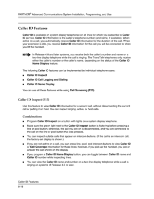 Page 234PA R T N E R® Advanced Communications System Installation, Programming, and Use
Caller ID Features
8-18
Caller ID Features
Caller ID is available on system display telephones on all lines for which you subscribe to Caller 
ID service. Caller ID information is the caller’s telephone number (and name, if available). When 
active on a call, you automatically receive Caller ID information for the duration of the call. When 
your extension is idle, you receive Caller ID information for the call you will be...