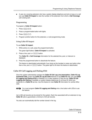 Page 235Programming & Using Telephone Features
Caller ID Features
8-19
A user at a covering extension who has a system display telephone and who is busy on a call 
can use Caller ID Inspect to view the number of the extension from which a Call Coverage 
call is being sent.
Programming
To program a Caller ID Inspect button:
1. Press 
f00.
2. Press a programmable button with lights.
3. Press 
f17.
4. Program another button for this extension, or exit programming mode.
Using Caller ID Inspect
To use Caller ID...