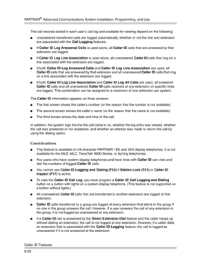 Page 236PA R T N E R® Advanced Communications System Installation, Programming, and Use
Caller ID Features
8-20The call records stored in each user’s call log and available for viewing depend on the following:
Unanswered transferred calls are logged automatically, whether or not the line and extension 
are associated with the Call Logging features.
If Caller ID Log Answered Calls is used alone, all Caller ID calls that are answered by that 
extension are logged.
If Caller ID Log Line Association is used...